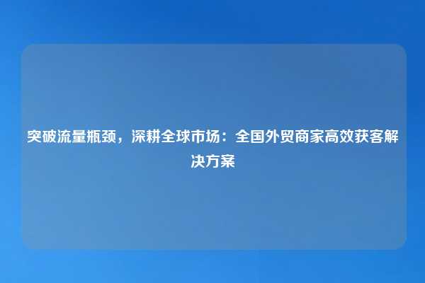 突破流量瓶颈，深耕全球市场：全国外贸商家高效获客解决方案