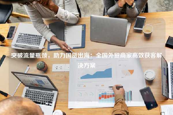 突破流量瓶颈，助力国货出海：全国外贸商家高效获客解决方案