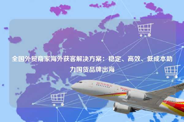 全国外贸商家海外获客解决方案：稳定、高效、低成本助力国货品牌出海