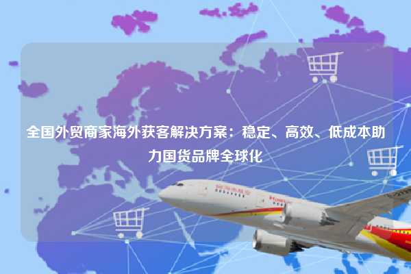 全国外贸商家海外获客解决方案：稳定、高效、低成本助力国货品牌全球化