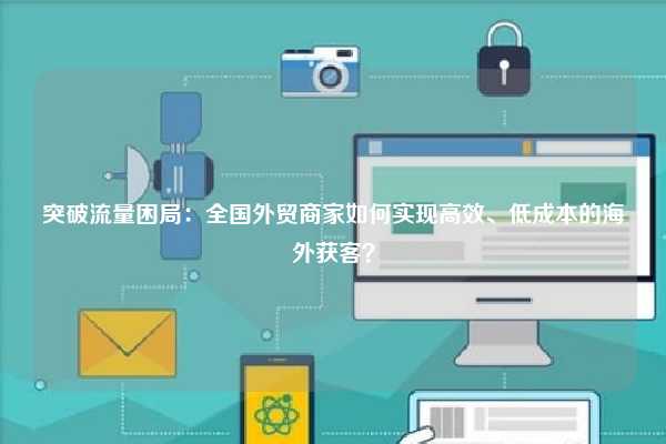 突破流量困局：全国外贸商家如何实现高效、低成本的海外获客？
