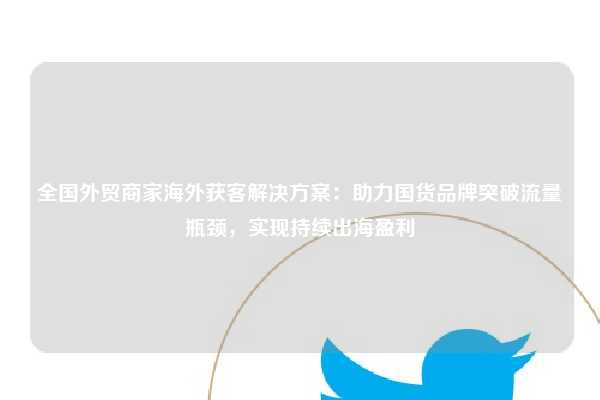 全国外贸商家海外获客解决方案:助力国货品牌突破流量瓶颈,实现持续出海盈利
