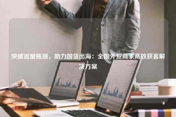 突破流量瓶颈,助力国货出海:全国外贸商家高效获客解决方案