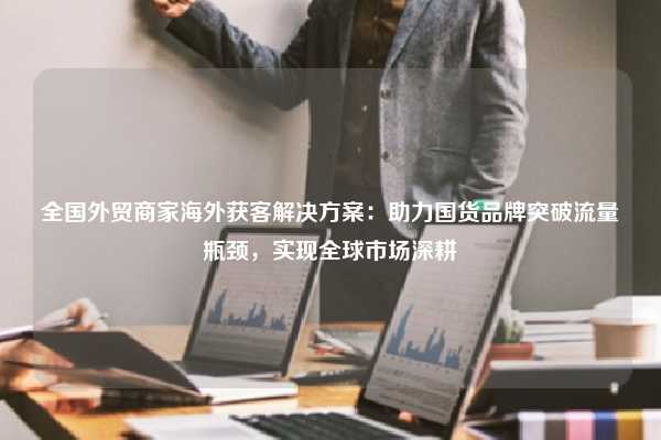 全国外贸商家海外获客解决方案：助力国货品牌突破流量瓶颈，实现全球市场深耕