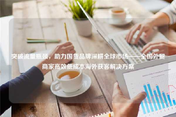 突破流量瓶颈，助力国货品牌深耕全球市场——全国外贸商家高效低成本海外获客解决方案