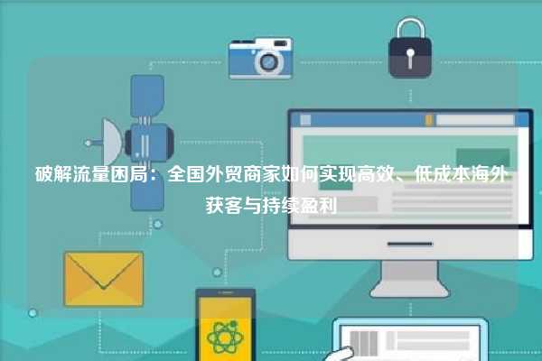破解流量困局：全国外贸商家如何实现高效、低成本海外获客与持续盈利