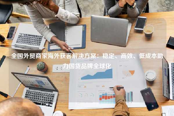 全国外贸商家海外获客解决方案：稳定、高效、低成本助力国货品牌全球化