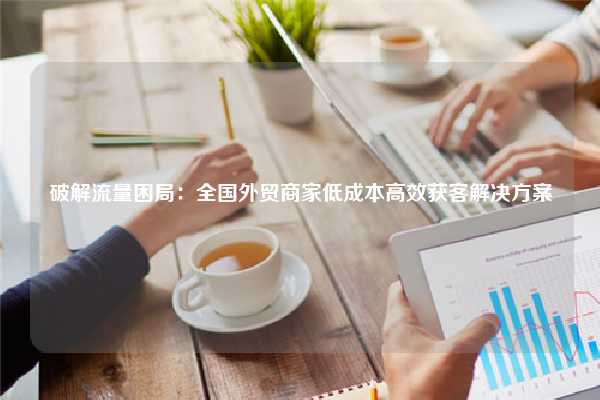 破解流量困局：全国外贸商家低成本高效获客解决方案