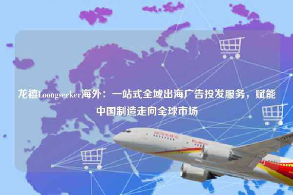 龙禧Loongseeker海外：一站式全域出海广告投发服务，赋能中国制造走向全球市场