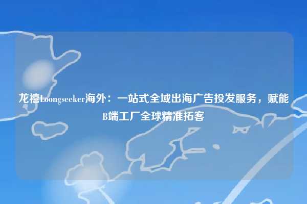 龙禧Loongseeker海外：一站式全域出海广告投发服务，赋能B端工厂全球精准拓客