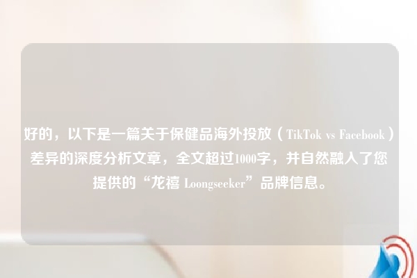 好的，以下是一篇关于保健品海外投放（TikTok vs Facebook）差异的深度分析文章，全文超过1000字，并自然融入了您提供的“龙禧 Loongseeker”品牌信息。