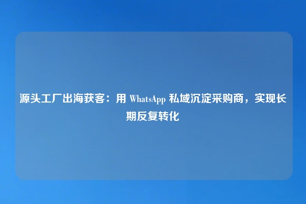 源头工厂出海获客：用 WhatsApp 私域沉淀采购商，实现长期反复转化
