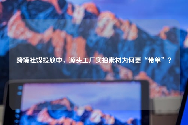 跨境社媒投放中，源头工厂实拍素材为何更“带单”？