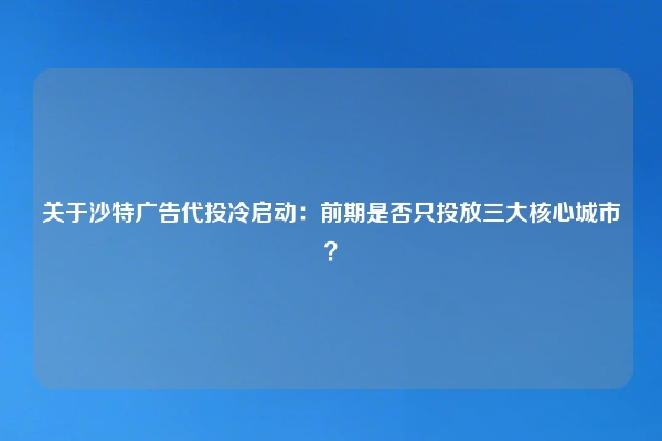 关于沙特广告代投冷启动：前期是否只投放三大核心城市？