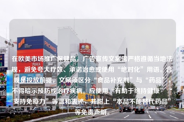 在欧美市场推广保健品，广告宣传文案需严格遵循当地法规，避免夸大疗效、承诺治愈或使用“绝对化”用语。合规是投放前提，文案须区分“食品补充剂”与“药品”，不得暗示预防或治疗疾病。应使用“有助于维持健康”“支持免疫力”等温和表述，并附上“本品不能替代药品”等免责声明。
