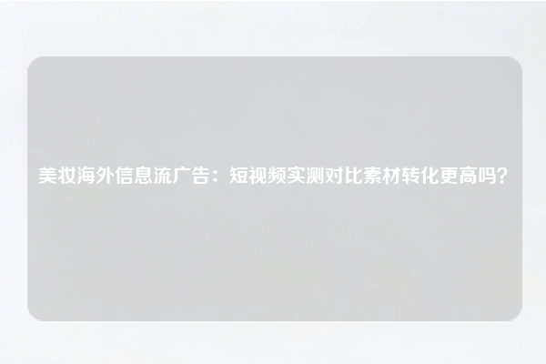 美妆海外信息流广告:短视频实测对比素材转化更高吗?