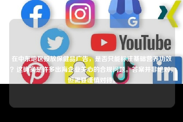 在中东地区投放保健品广告，是否只能标注基础营养功效？这确实是许多出海企业关心的合规问题。答案并非绝对，但需要谨慎对待。