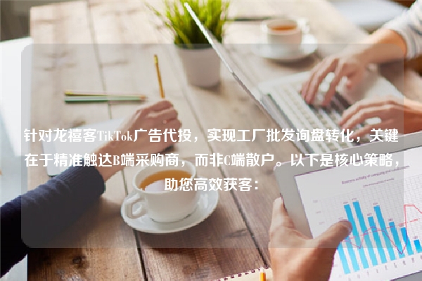 针对龙禧客TikTok广告代投，实现工厂批发询盘转化，关键在于精准触达B端采购商，而非C端散户。以下是核心策略，助您高效获客：