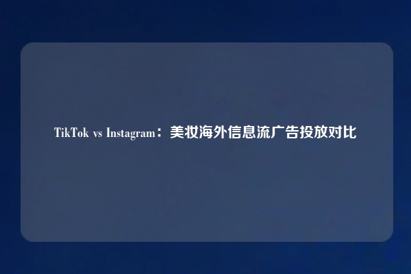 TikTok vs Instagram：美妆海外信息流广告投放对比