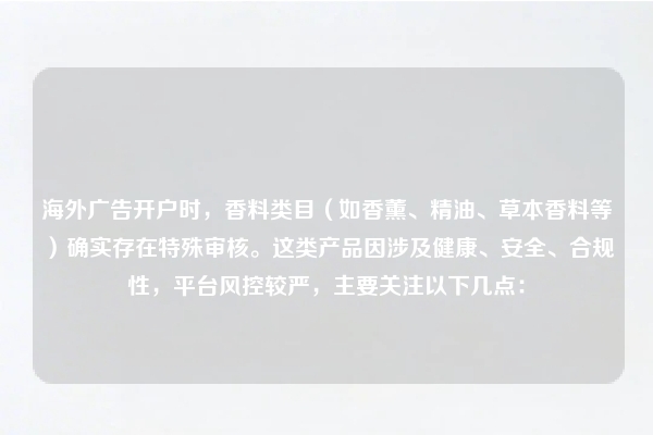 海外广告开户时,香料类目(如香薰、精油、草本香料等)确实存在特殊审核。这类产品因涉及健康、安全、合规性,平台风控较严,主要关注以下几点:
