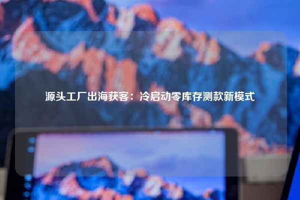 源头工厂出海获客：冷启动零库存测款新模式
