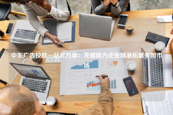 中东广告投放一站式方案：龙禧助力企业精准拓展多国市场