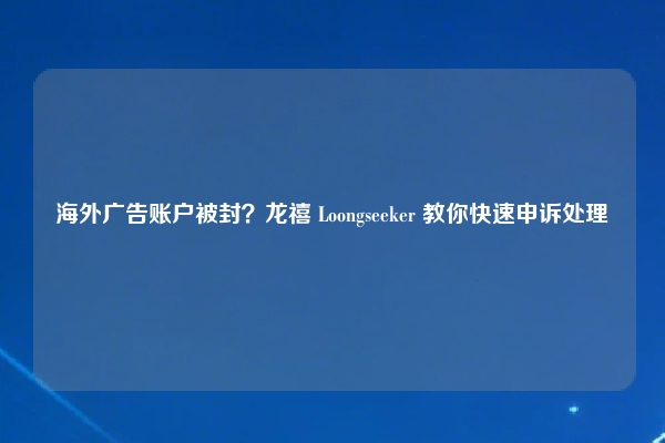 海外广告账户被封？龙禧 Loongseeker 教你快速申诉处理