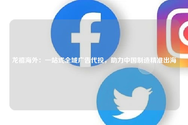 龙禧海外：一站式全域广告代投，助力中国制造精准出海