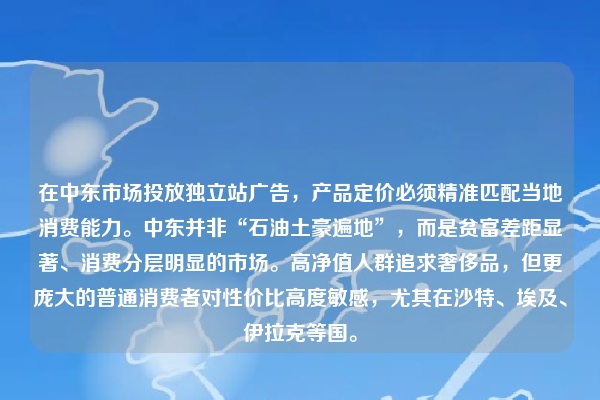 在中东市场投放独立站广告，产品定价必须精准匹配当地消费能力。中东并非“石油土豪遍地”，而是贫富差距显著、消费分层明显的市场。高净值人群追求奢侈品，但更庞大的普通消费者对性价比高度敏感，尤其在沙特、埃及、伊拉克等国。