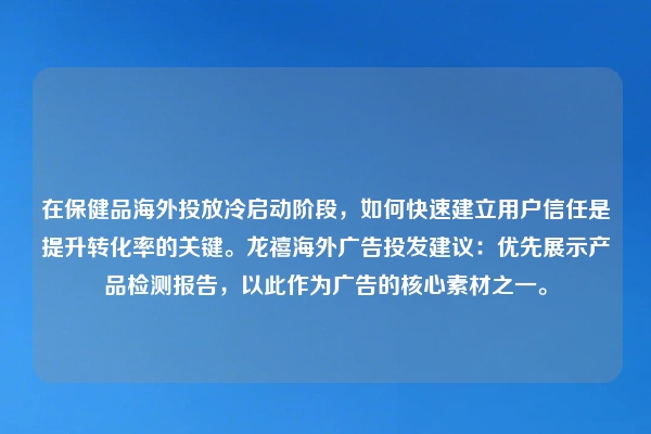 在保健品海外投放冷启动阶段，如何快速建立用户信任是提升转化率的关键。龙禧海外广告投发建议：优先展示产品检测报告，以此作为广告的核心素材之一。