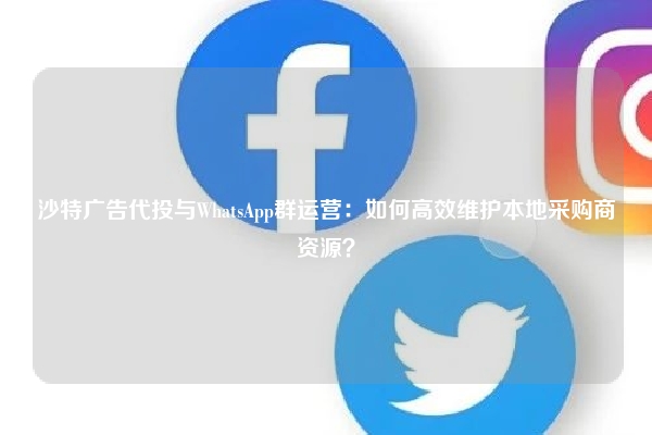 沙特广告代投与WhatsApp群运营:如何高效维护本地采购商资源?