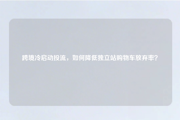 跨境冷启动投流，如何降低独立站购物车放弃率？