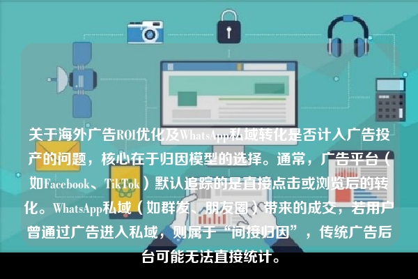关于海外广告ROI优化及WhatsApp私域转化是否计入广告投产的问题，核心在于归因模型的选择。通常，广告平台（如Facebook、TikTok）默认追踪的是直接点击或浏览后的转化。WhatsApp私域（如群发、朋友圈）带来的成交，若用户曾通过广告进入私域，则属于“间接归因”，传统广告后台可能无法直接统计。