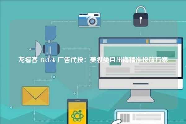 龙禧客 TikTok 广告代投:美妆类目出海精准投放方案