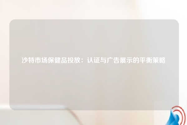 沙特市场保健品投放：认证与广告展示的平衡策略