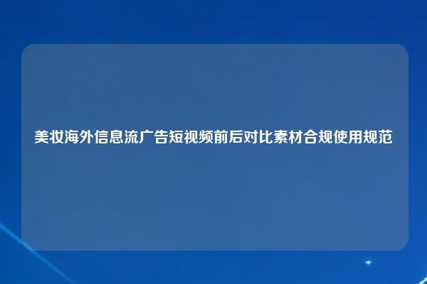 美妆海外信息流广告短视频前后对比素材合规使用规范