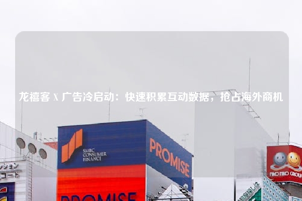 龙禧客 X 广告冷启动:快速积累互动数据,抢占海外商机
