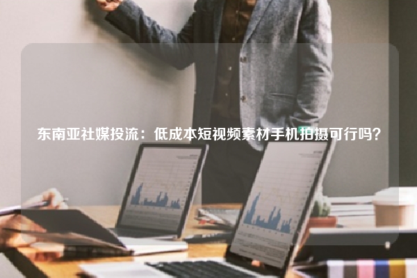 东南亚社媒投流：低成本短视频素材手机拍摄可行吗？