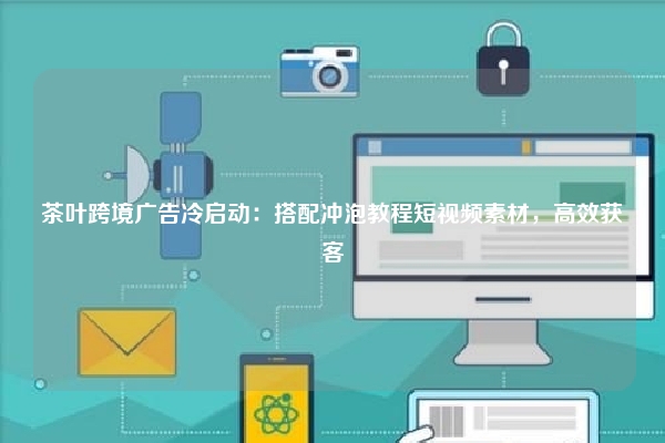 茶叶跨境广告冷启动:搭配冲泡教程短视频素材,高效获客
