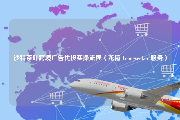 沙特茶叶跨境广告代投实操流程(龙禧 Loongseeker 服务)