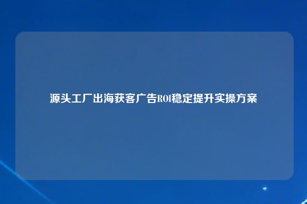 源头工厂出海获客广告ROI稳定提升实操方案