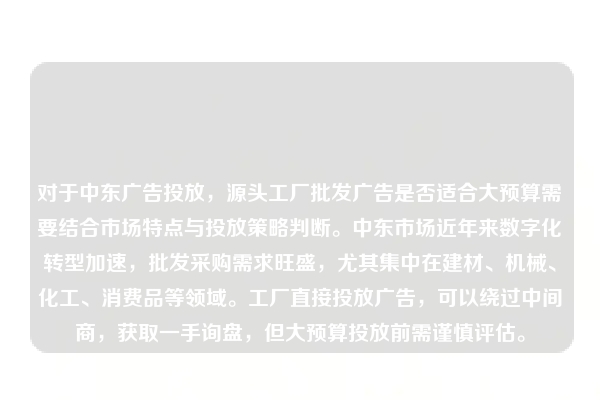 对于中东广告投放，源头工厂批发广告是否适合大预算需要结合市场特点与投放策略判断。中东市场近年来数字化转型加速，批发采购需求旺盛，尤其集中在建材、机械、化工、消费品等领域。工厂直接投放广告，可以绕过中间商，获取一手询盘，但大预算投放前需谨慎评估。