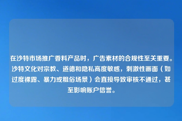 在沙特市场推广香料产品时，广告素材的合规性至关重要。沙特文化对宗教、道德和隐私高度敏感，刺激性画面（如过度裸露、暴力或粗俗场景）会直接导致审核不通过，甚至影响账户信誉。