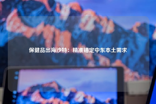 保健品出海沙特：精准锚定中东本土需求
