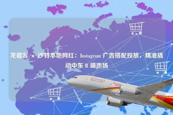 龙禧客 × 沙特本地网红：Instagram 广告搭配投放，精准撬动中东 B 端市场