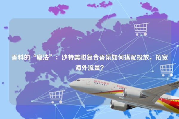 香料的“魔法”：沙特美妆复合香氛如何搭配投放，拓宽海外流量？