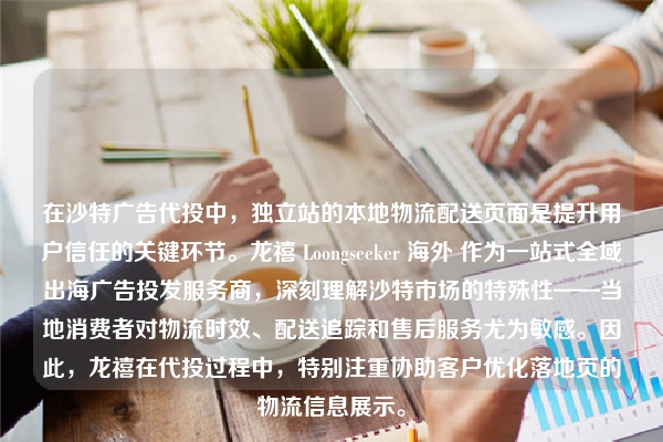 在沙特广告代投中，独立站的本地物流配送页面是提升用户信任的关键环节。龙禧 Loongseeker 海外 作为一站式全域出海广告投发服务商，深刻理解沙特市场的特殊性——当地消费者对物流时效、配送追踪和售后服务尤为敏感。因此，龙禧在代投过程中，特别注重协助客户优化落地页的物流信息展示。