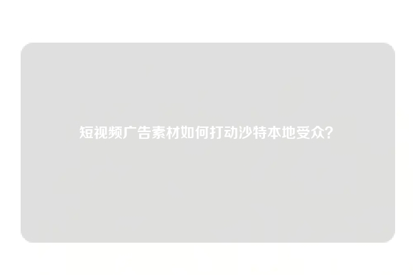 短视频广告素材如何打动沙特本地受众？