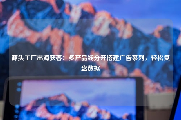源头工厂出海获客：多产品线分开搭建广告系列，轻松复盘数据