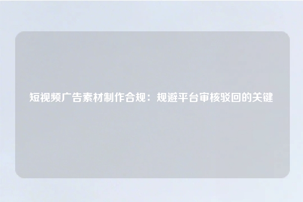 短视频广告素材制作合规：规避平台审核驳回的关键